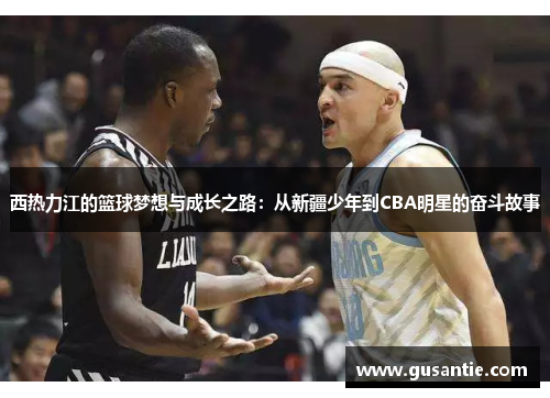 西热力江的篮球梦想与成长之路：从新疆少年到CBA明星的奋斗故事